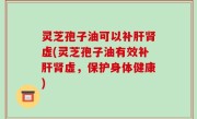 灵芝孢子油可以补肝肾虚(灵芝孢子油有效补肝肾虚，保护身体健康)
