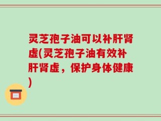 灵芝孢子油可以补肝肾虚(灵芝孢子油有效补肝肾虚，保护身体健康)
