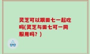 灵芝可以跟田七一起吃吗(灵芝与田七可一同服用吗？)