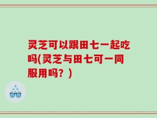 灵芝可以跟田七一起吃吗(灵芝与田七可一同服用吗？)