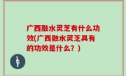 广西融水灵芝有什么功效(广西融水灵芝具有的功效是什么？)