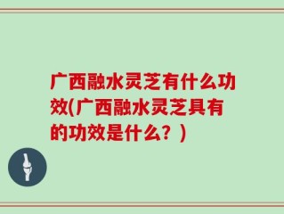 广西融水灵芝有什么功效(广西融水灵芝具有的功效是什么？)
