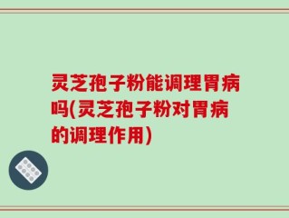 灵芝孢子粉能调理胃病吗(灵芝孢子粉对胃病的调理作用)