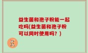 益生菌和孢子粉能一起吃吗(益生菌和孢子粉可以同时使用吗？)