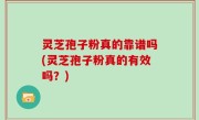 灵芝孢子粉真的靠谱吗(灵芝孢子粉真的有效吗？)