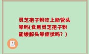 灵芝孢子粉吃上能管头晕吗(食用灵芝孢子粉能缓解头晕症状吗？)