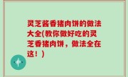 灵芝酱香猪肉饼的做法大全(教你做好吃的灵芝香猪肉饼，做法全在这！)