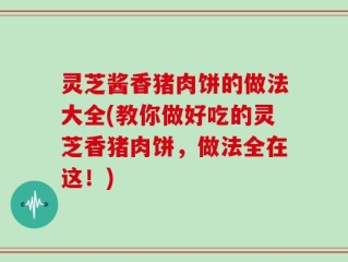 灵芝酱香猪肉饼的做法大全(教你做好吃的灵芝香猪肉饼，做法全在这！)