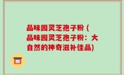 品味园灵芝孢子粉 (品味园灵芝孢子粉：大自然的神奇滋补佳品)