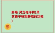 肝癌 灵芝孢子粉(灵芝孢子粉对肝癌的功效)