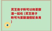 灵芝孢子粉可以和蛋甜酒一起吃 (灵芝孢子粉可与蛋甜酒搭配食用)