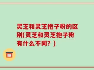 灵芝和灵芝抱子粉的区别(灵芝和灵芝抱子粉有什么不同？)