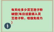 每天吃多少灵芝孢子粉破壁(每日适量摄入灵芝孢子粉，增强免疫力)