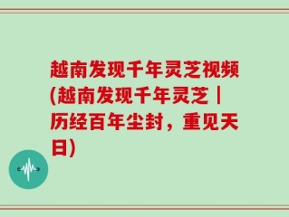 越南发现千年灵芝视频(越南发现千年灵芝｜历经百年尘封，重见天日)