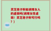 灵芝孢子粉能调理女人的虚弱吗(调理女性虚弱！灵芝孢子粉可行吗？)