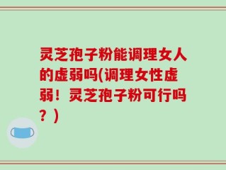 灵芝孢子粉能调理女人的虚弱吗(调理女性虚弱！灵芝孢子粉可行吗？)