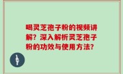 喝灵芝孢子粉的视频讲解？深入解析灵芝孢子粉的功效与使用方法？
