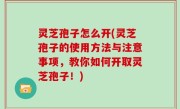 灵芝孢子怎么开(灵芝孢子的使用方法与注意事项，教你如何开取灵芝孢子！)
