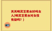 天天喝灵芝煮水好吗女人(喝灵芝煮水对女性有益吗？)