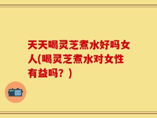 天天喝灵芝煮水好吗女人(喝灵芝煮水对女性有益吗？)