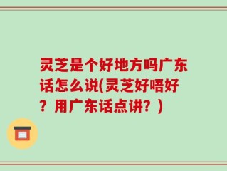 灵芝是个好地方吗广东话怎么说(灵芝好唔好？用广东话点讲？)