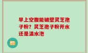 早上空腹能破壁灵芝孢子粉？灵芝孢子粉开水还是温水泡
