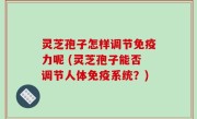 灵芝孢子怎样调节免疫力呢 (灵芝孢子能否调节人体免疫系统？)