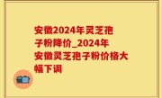 安徽2024年灵芝孢子粉降价_2024年安徽灵芝孢子粉价格大幅下调