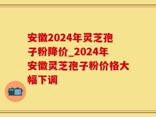 安徽2024年灵芝孢子粉降价_2024年安徽灵芝孢子粉价格大幅下调