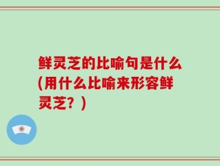 鲜灵芝的比喻句是什么(用什么比喻来形容鲜灵芝？)