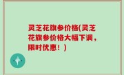 灵芝花旗参价格(灵芝花旗参价格大幅下调，限时优惠！)