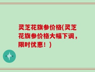 灵芝花旗参价格(灵芝花旗参价格大幅下调，限时优惠！)