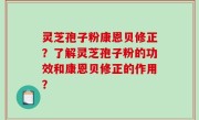 灵芝孢子粉康恩贝修正？了解灵芝孢子粉的功效和康恩贝修正的作用？