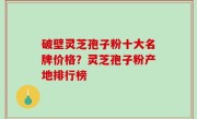 破壁灵芝孢子粉十大名牌价格？灵芝孢子粉产地排行榜