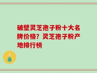 破壁灵芝孢子粉十大名牌价格？灵芝孢子粉产地排行榜