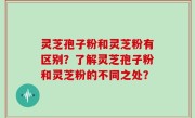 灵芝孢子粉和灵芝粉有区别？了解灵芝孢子粉和灵芝粉的不同之处？