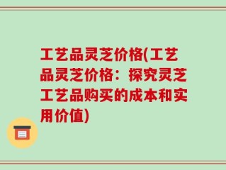 工艺品灵芝价格(工艺品灵芝价格：探究灵芝工艺品购买的成本和实用价值)