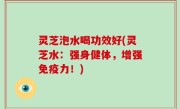 灵芝泡水喝功效好(灵芝水：强身健体，增强免疫力！)