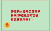 肝癌的人能喝灵芝孢子粉吗(肝癌患者可否食用灵芝孢子粉？)