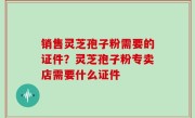 销售灵芝孢子粉需要的证件？灵芝孢子粉专卖店需要什么证件