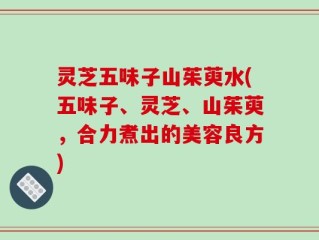 灵芝五味子山茱萸水(五味子、灵芝、山茱萸，合力煮出的美容良方)