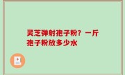 灵芝弹射孢子粉？一斤孢子粉放多少水