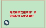 陈皮和灵芝孢子粉？灵芝搭配什么煲汤最好