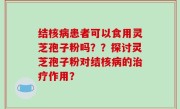 结核病患者可以食用灵芝孢子粉吗？？探讨灵芝孢子粉对结核病的治疗作用？