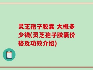 灵芝孢子胶囊 大概多少钱(灵芝孢子胶囊价格及功效介绍)