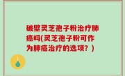 破壁灵芝孢子粉治疗肺癌吗(灵芝孢子粉可作为肺癌治疗的选项？)