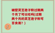 破壁灵芝孢子粉过期两个月了可以吃吗(过期两个月的灵芝孢子粉可否食用？)