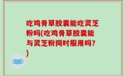 吃鸡骨草胶囊能吃灵芝粉吗(吃鸡骨草胶囊能与灵芝粉同时服用吗？)