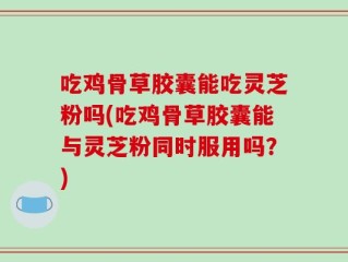 吃鸡骨草胶囊能吃灵芝粉吗(吃鸡骨草胶囊能与灵芝粉同时服用吗？)