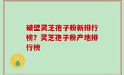 破壁灵芝孢子粉新排行榜？灵芝孢子粉产地排行榜